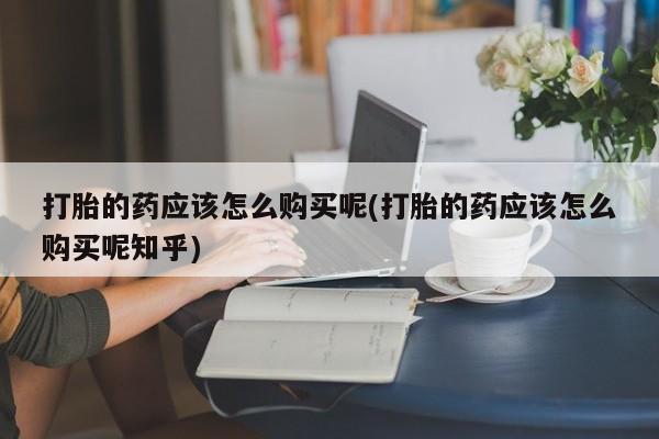 私人医院有卖的打胎药吗打胎的药应该怎么购买呢(打胎的药应该怎么购买呢知乎)